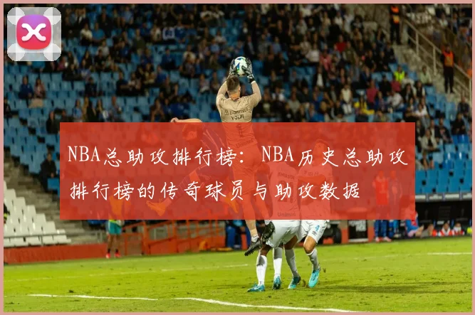 NBA总助攻排行榜：NBA历史总助攻排行榜的传奇球员与助攻数据